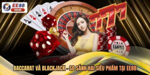Baccarat Và Blackjack - So Sánh Hai Siêu Phẩm Tại EE88