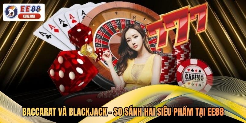 Baccarat Và Blackjack - So Sánh Hai Siêu Phẩm Tại EE88