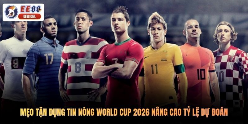 Mẹo tận dụng tin nóng World Cup 2026 nâng cao tỷ lệ dự đoán