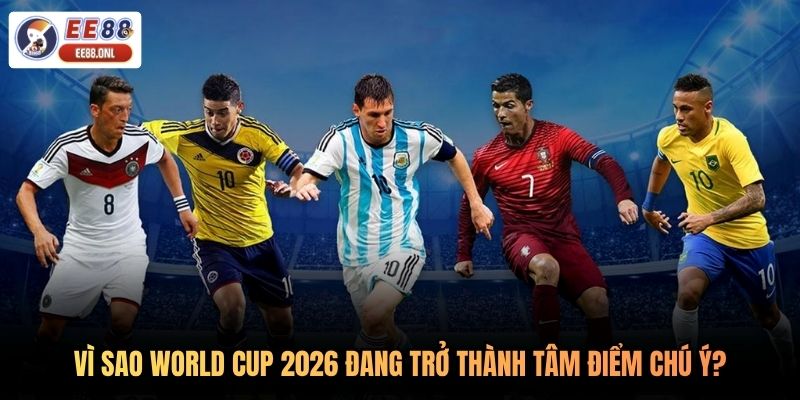 Vì sao World Cup 2026 đang trở thành tâm điểm chú ý?